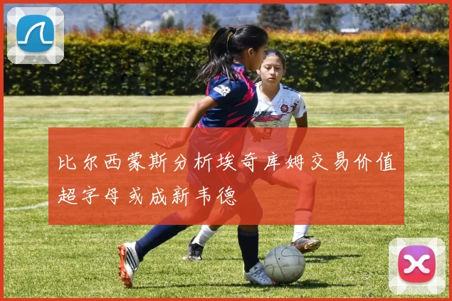 比尔西蒙斯分析埃奇库姆交易价值超字母或成新韦德