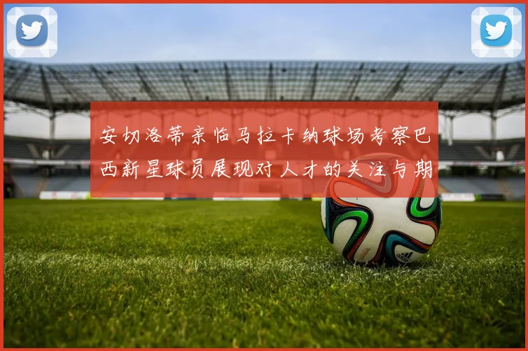 安切洛蒂亲临马拉卡纳球场考察巴西新星球员展现对人才的关注与期待