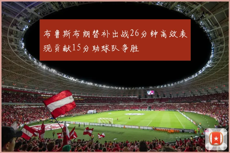 布鲁斯布朗替补出战26分钟高效表现贡献15分助球队争胜