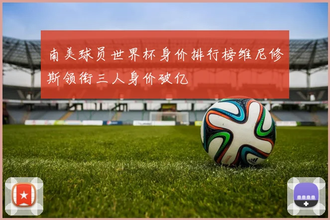 南美球员世界杯身价排行榜维尼修斯领衔三人身价破亿