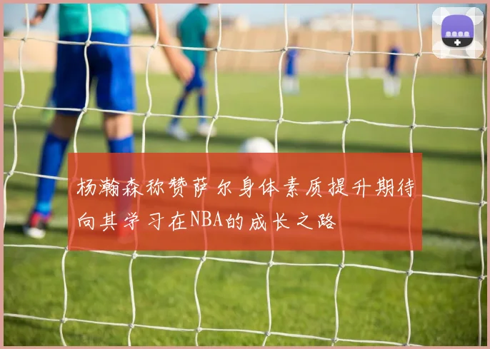 杨瀚森称赞萨尔身体素质提升期待向其学习在NBA的成长之路