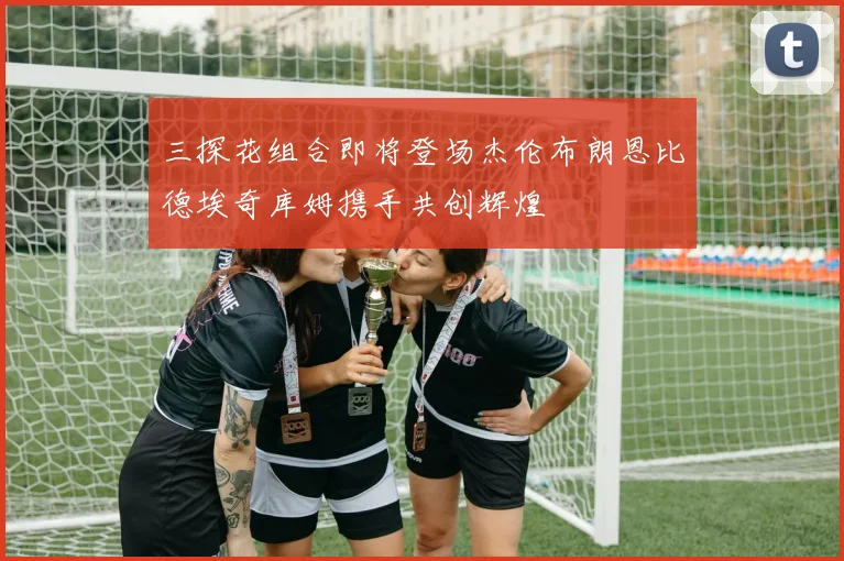 三探花组合即将登场杰伦布朗恩比德埃奇库姆携手共创辉煌