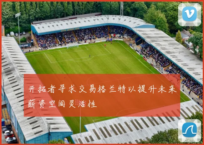 开拓者寻求交易格兰特以提升未来薪资空间灵活性