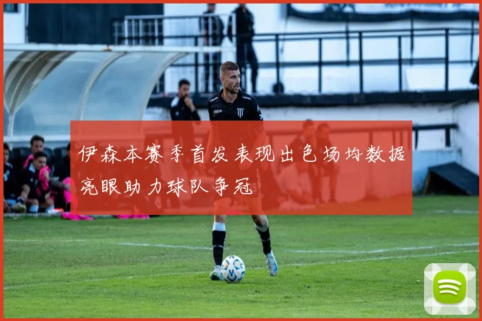 伊森本赛季首发表现出色场均数据亮眼助力球队争冠