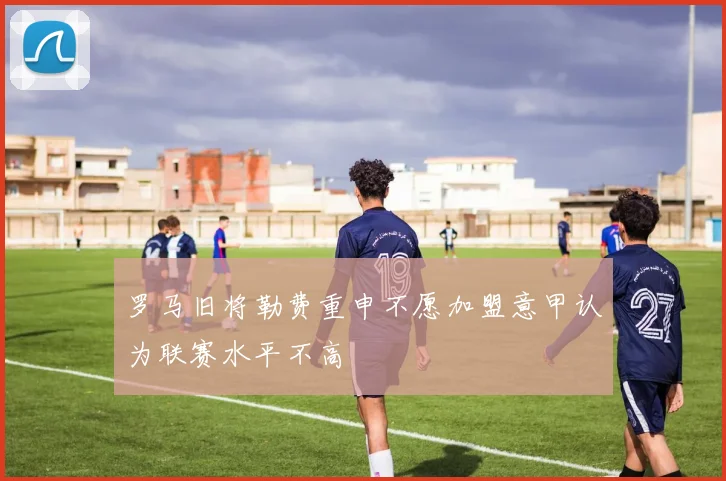 罗马旧将勒费重申不愿加盟意甲认为联赛水平不高