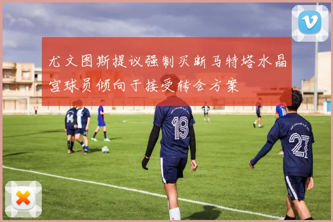 尤文图斯提议强制买断马特塔水晶宫球员倾向于接受转会方案