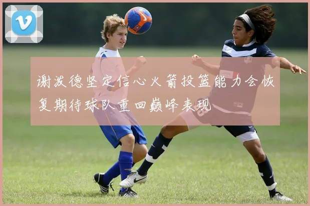 谢泼德坚定信心火箭投篮能力会恢复期待球队重回巅峰表现