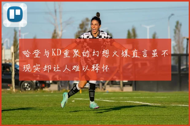 哈登与KD重聚的幻想火媒直言虽不现实却让人难以释怀