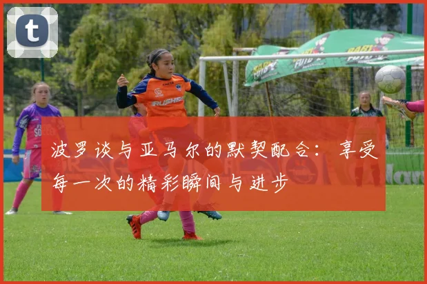 波罗谈与亚马尔的默契配合：享受每一次的精彩瞬间与进步