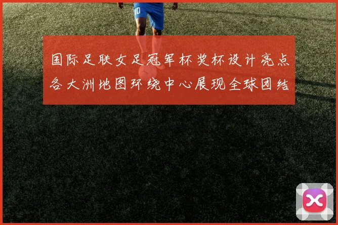 国际足联女足冠军杯奖杯设计亮点各大洲地图环绕中心展现全球团结与竞技精神
