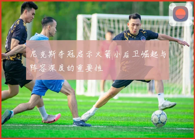 尼克斯夺冠启示火箭小后卫崛起与阵容深度的重要性