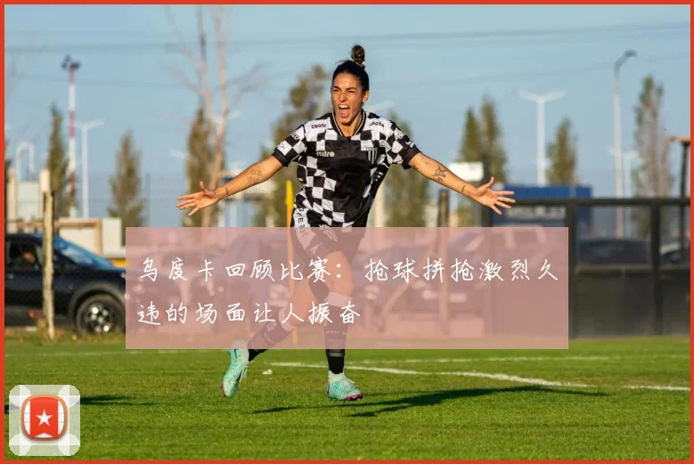 乌度卡回顾比赛：抢球拼抢激烈久违的场面让人振奋