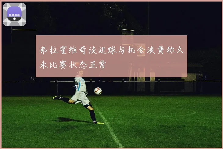 弗拉霍维奇谈进球与机会浪费称久未比赛状态正常